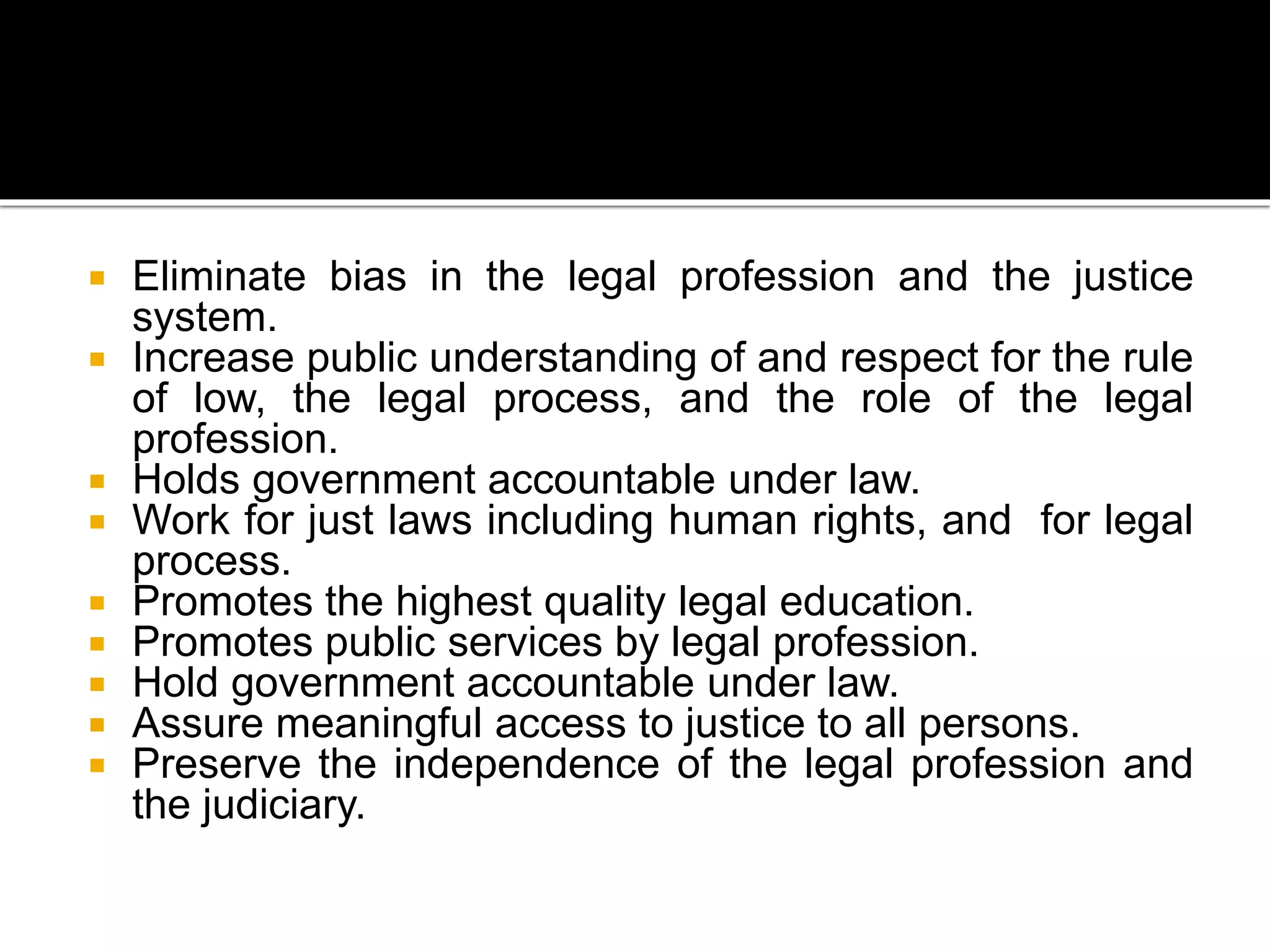  Eliminate bias in the legal profession and the justice
system.
 Increase public understanding of and respect for the rule
of low, the legal process, and the role of the legal
profession.
 Holds government accountable under law.
 Work for just laws including human rights, and for legal
process.
 Promotes the highest quality legal education.
 Promotes public services by legal profession.
 Hold government accountable under law.
 Assure meaningful access to justice to all persons.
 Preserve the independence of the legal profession and
the judiciary.
 