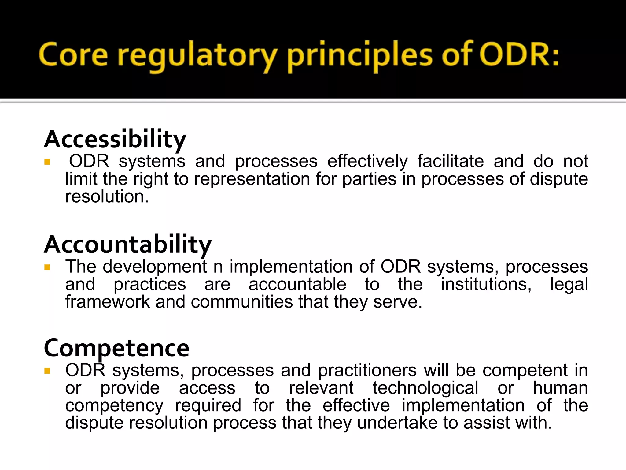 Accessibility
 ODR systems and processes effectively facilitate and do not
limit the right to representation for parties in processes of dispute
resolution.
Accountability
 The development n implementation of ODR systems, processes
and practices are accountable to the institutions, legal
framework and communities that they serve.
Competence
 ODR systems, processes and practitioners will be competent in
or provide access to relevant technological or human
competency required for the effective implementation of the
dispute resolution process that they undertake to assist with.
 