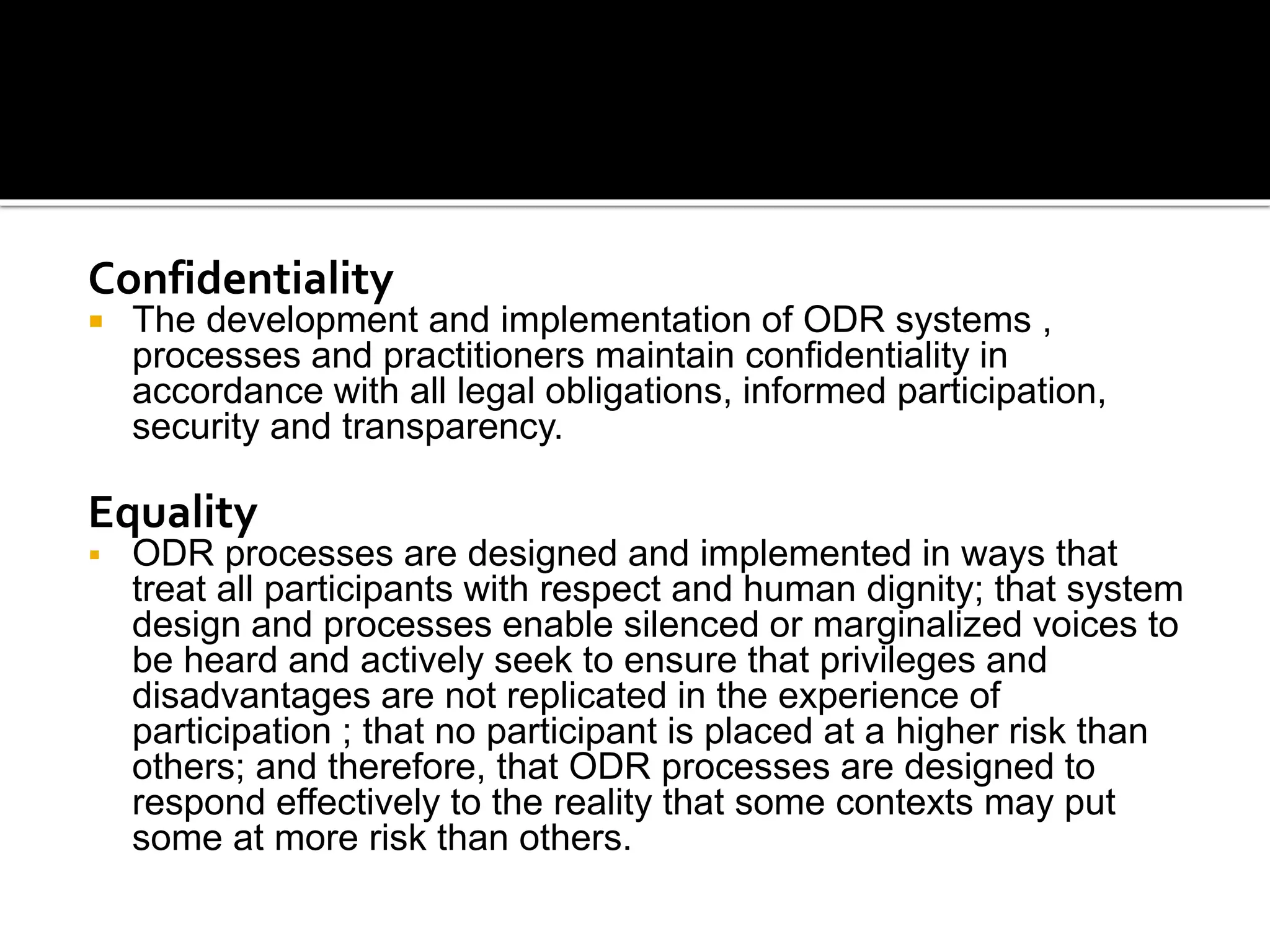 Confidentiality
 The development and implementation of ODR systems ,
processes and practitioners maintain confidentiality in
accordance with all legal obligations, informed participation,
security and transparency.
Equality
 ODR processes are designed and implemented in ways that
treat all participants with respect and human dignity; that system
design and processes enable silenced or marginalized voices to
be heard and actively seek to ensure that privileges and
disadvantages are not replicated in the experience of
participation ; that no participant is placed at a higher risk than
others; and therefore, that ODR processes are designed to
respond effectively to the reality that some contexts may put
some at more risk than others.
 