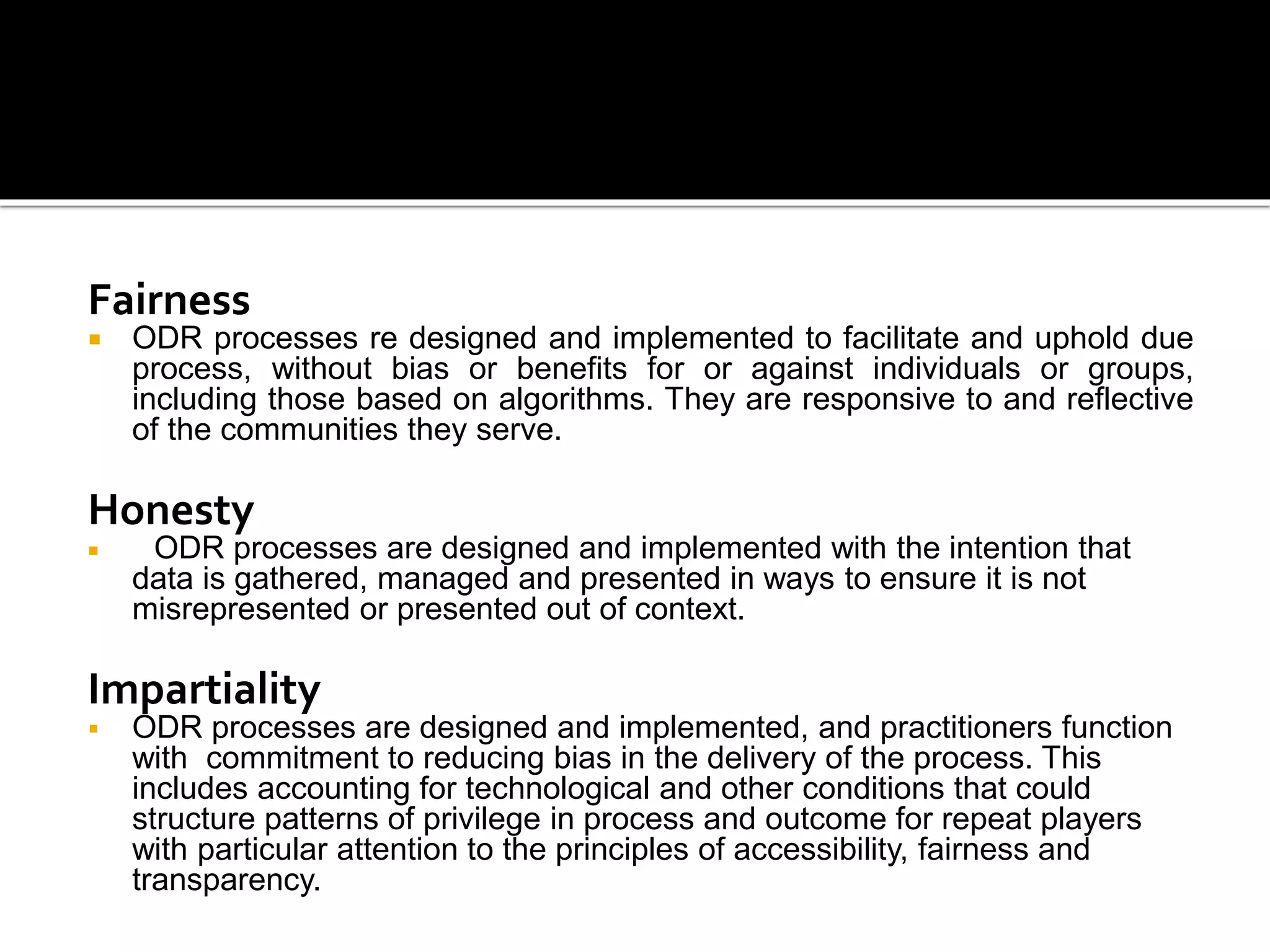 Fairness
 ODR processes re designed and implemented to facilitate and uphold due
process, without bias or benefits for or against individuals or groups,
including those based on algorithms. They are responsive to and reflective
of the communities they serve.
Honesty
 ODR processes are designed and implemented with the intention that
data is gathered, managed and presented in ways to ensure it is not
misrepresented or presented out of context.
Impartiality
 ODR processes are designed and implemented, and practitioners function
with commitment to reducing bias in the delivery of the process. This
includes accounting for technological and other conditions that could
structure patterns of privilege in process and outcome for repeat players
with particular attention to the principles of accessibility, fairness and
transparency.
 