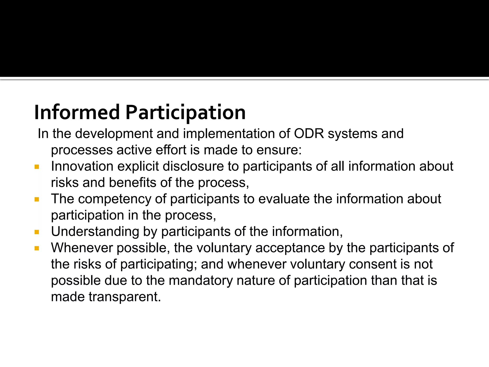 Informed Participation
In the development and implementation of ODR systems and
processes active effort is made to ensure:
 Innovation explicit disclosure to participants of all information about
risks and benefits of the process,
 The competency of participants to evaluate the information about
participation in the process,
 Understanding by participants of the information,
 Whenever possible, the voluntary acceptance by the participants of
the risks of participating; and whenever voluntary consent is not
possible due to the mandatory nature of participation than that is
made transparent.
 