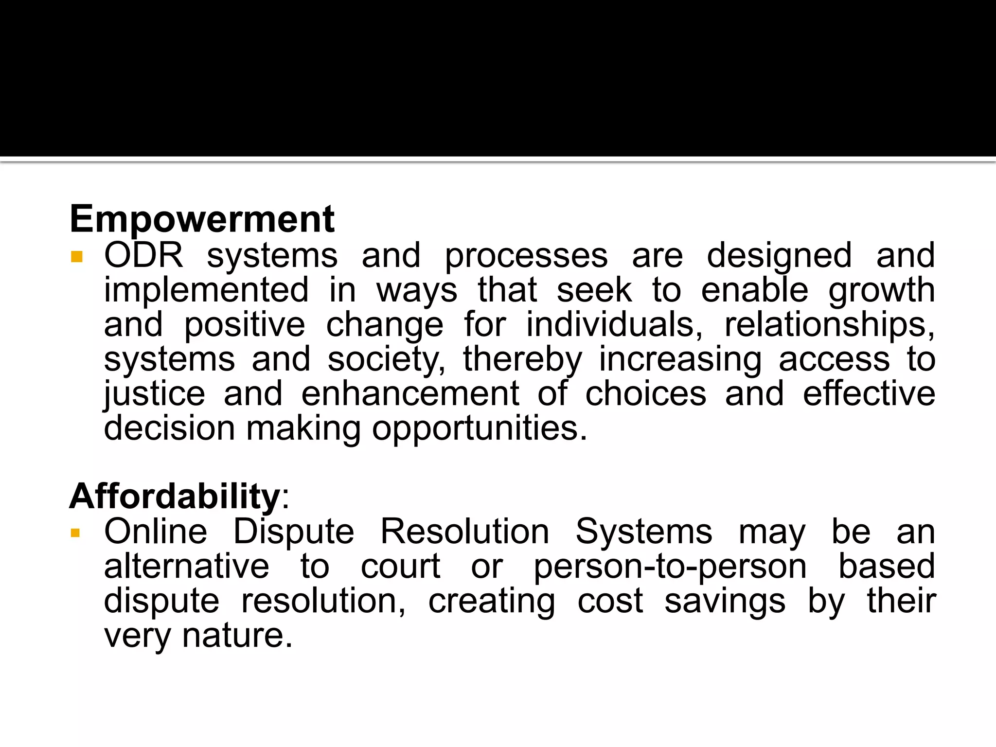 Empowerment
 ODR systems and processes are designed and
implemented in ways that seek to enable growth
and positive change for individuals, relationships,
systems and society, thereby increasing access to
justice and enhancement of choices and effective
decision making opportunities.
Affordability:
 Online Dispute Resolution Systems may be an
alternative to court or person-to-person based
dispute resolution, creating cost savings by their
very nature.
 