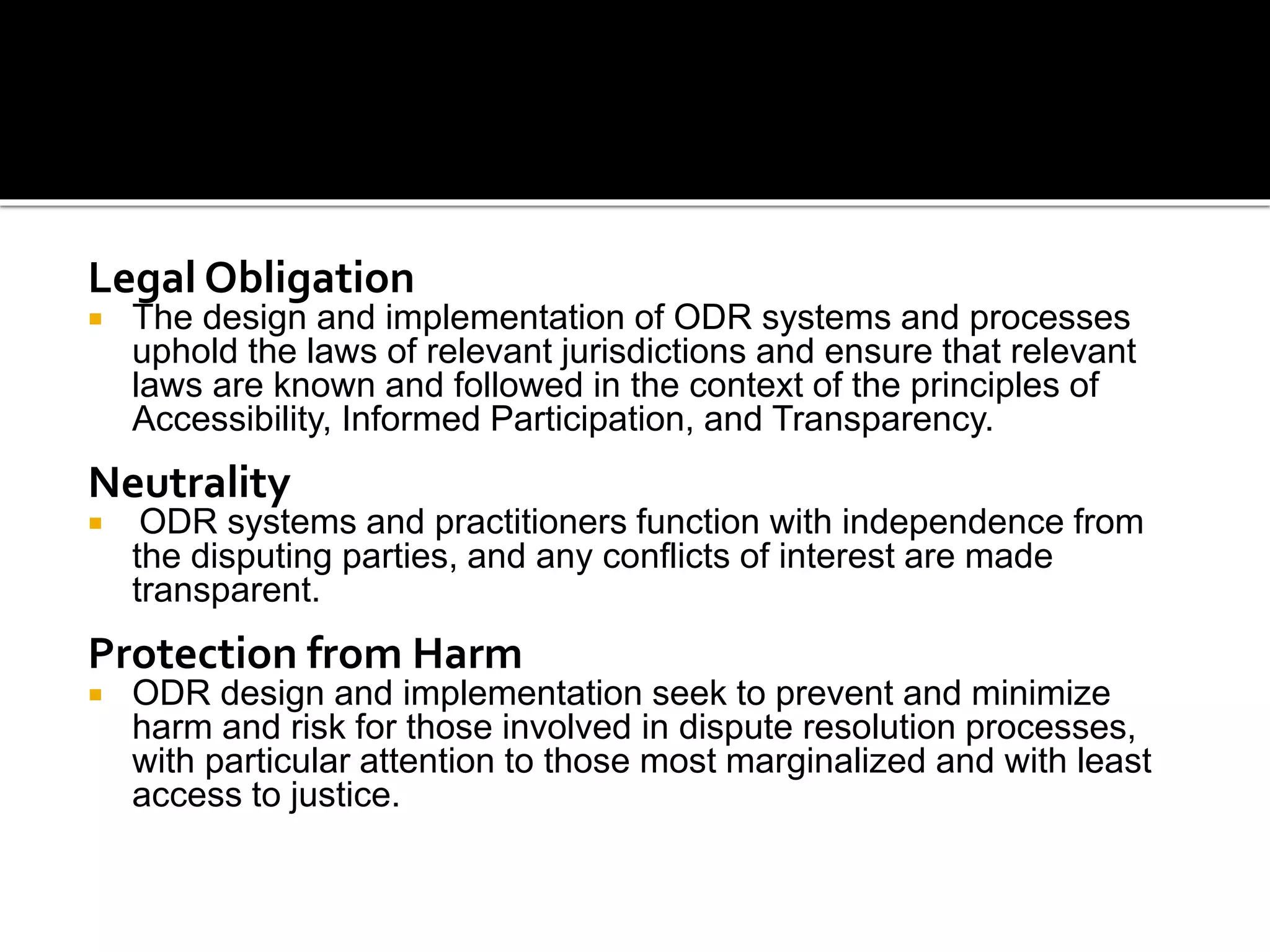 Legal Obligation
 The design and implementation of ODR systems and processes
uphold the laws of relevant jurisdictions and ensure that relevant
laws are known and followed in the context of the principles of
Accessibility, Informed Participation, and Transparency.
Neutrality
 ODR systems and practitioners function with independence from
the disputing parties, and any conflicts of interest are made
transparent.
Protection from Harm
 ODR design and implementation seek to prevent and minimize
harm and risk for those involved in dispute resolution processes,
with particular attention to those most marginalized and with least
access to justice.
 
