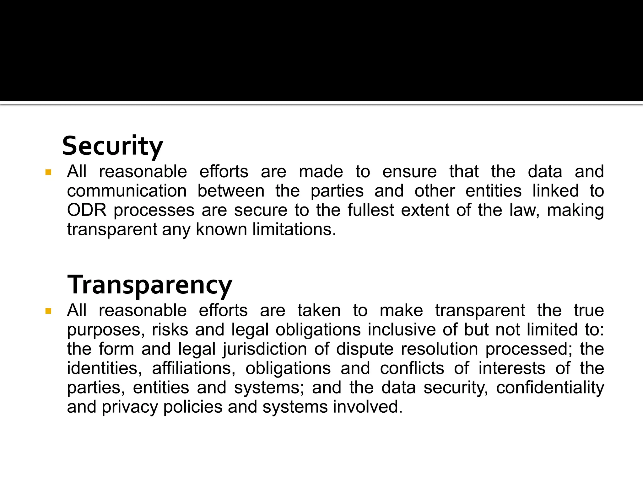 Security
 All reasonable efforts are made to ensure that the data and
communication between the parties and other entities linked to
ODR processes are secure to the fullest extent of the law, making
transparent any known limitations.
Transparency
 All reasonable efforts are taken to make transparent the true
purposes, risks and legal obligations inclusive of but not limited to:
the form and legal jurisdiction of dispute resolution processed; the
identities, affiliations, obligations and conflicts of interests of the
parties, entities and systems; and the data security, confidentiality
and privacy policies and systems involved.
 