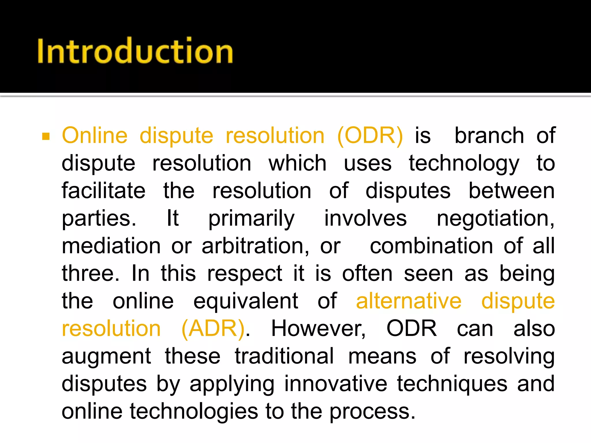  Online dispute resolution (ODR) is branch of
dispute resolution which uses technology to
facilitate the resolution of disputes between
parties. It primarily involves negotiation,
mediation or arbitration, or combination of all
three. In this respect it is often seen as being
the online equivalent of alternative dispute
resolution (ADR). However, ODR can also
augment these traditional means of resolving
disputes by applying innovative techniques and
online technologies to the process.
 