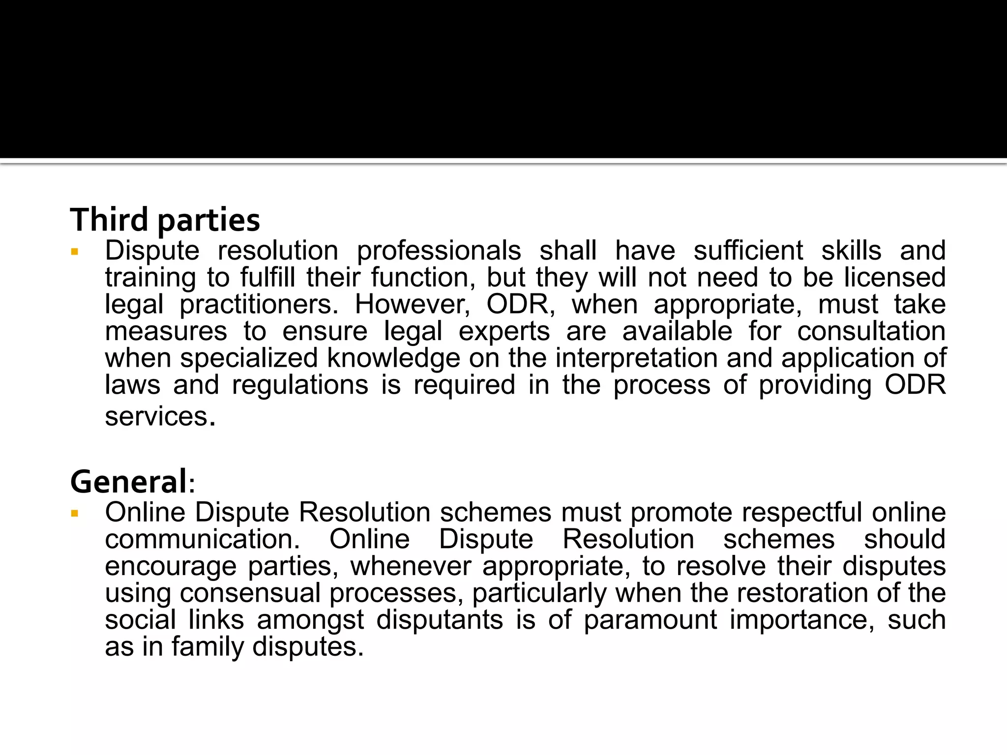 Third parties
 Dispute resolution professionals shall have sufficient skills and
training to fulfill their function, but they will not need to be licensed
legal practitioners. However, ODR, when appropriate, must take
measures to ensure legal experts are available for consultation
when specialized knowledge on the interpretation and application of
laws and regulations is required in the process of providing ODR
services.
General:
 Online Dispute Resolution schemes must promote respectful online
communication. Online Dispute Resolution schemes should
encourage parties, whenever appropriate, to resolve their disputes
using consensual processes, particularly when the restoration of the
social links amongst disputants is of paramount importance, such
as in family disputes.
 