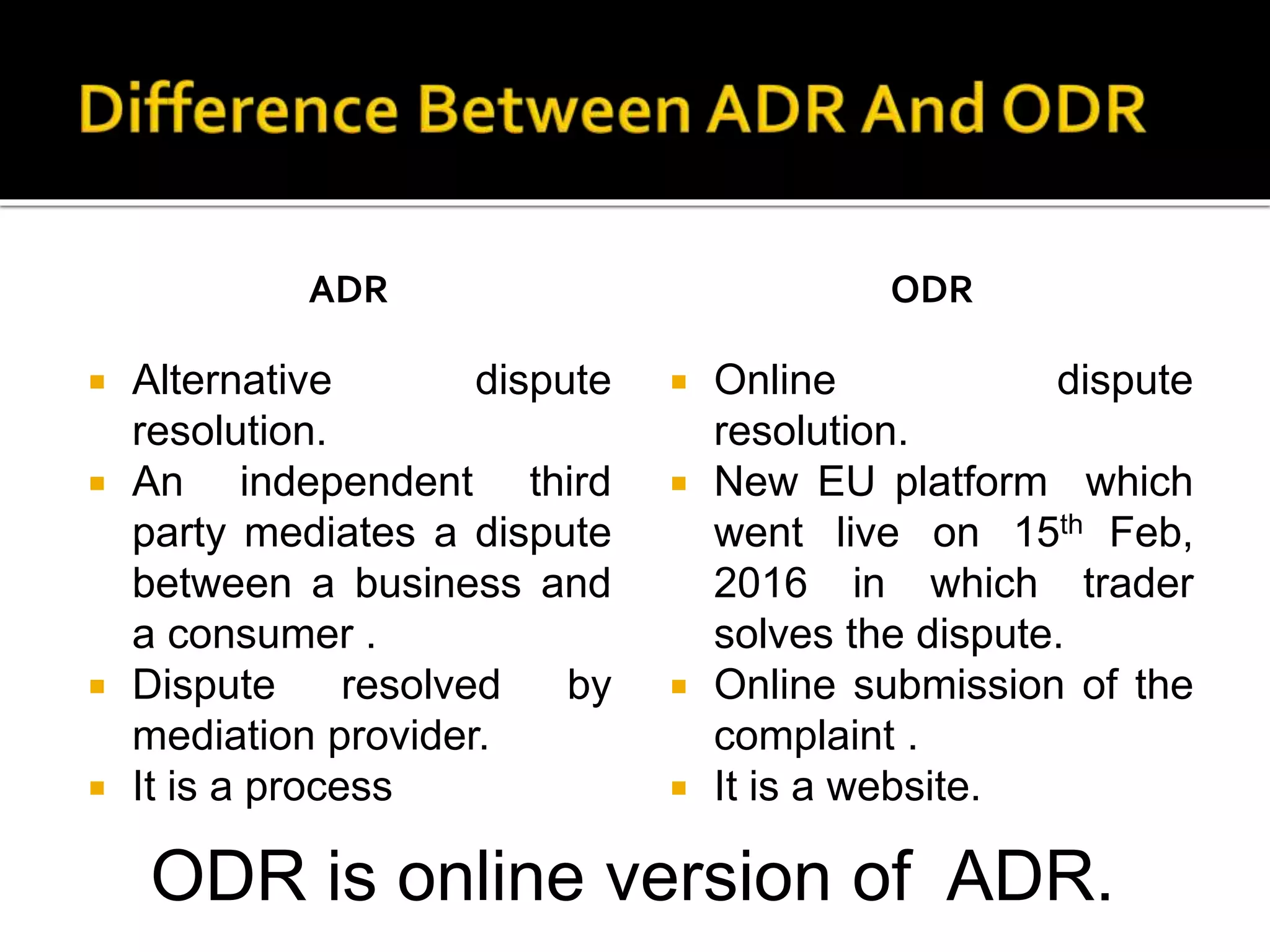 ADR
 Alternative dispute
resolution.
 An independent third
party mediates a dispute
between a business and
a consumer .
 Dispute resolved by
mediation provider.
 It is a process
ODR
 Online dispute
resolution.
 New EU platform which
went live on 15th Feb,
2016 in which trader
solves the dispute.
 Online submission of the
complaint .
 It is a website.
ODR is online version of ADR.
 