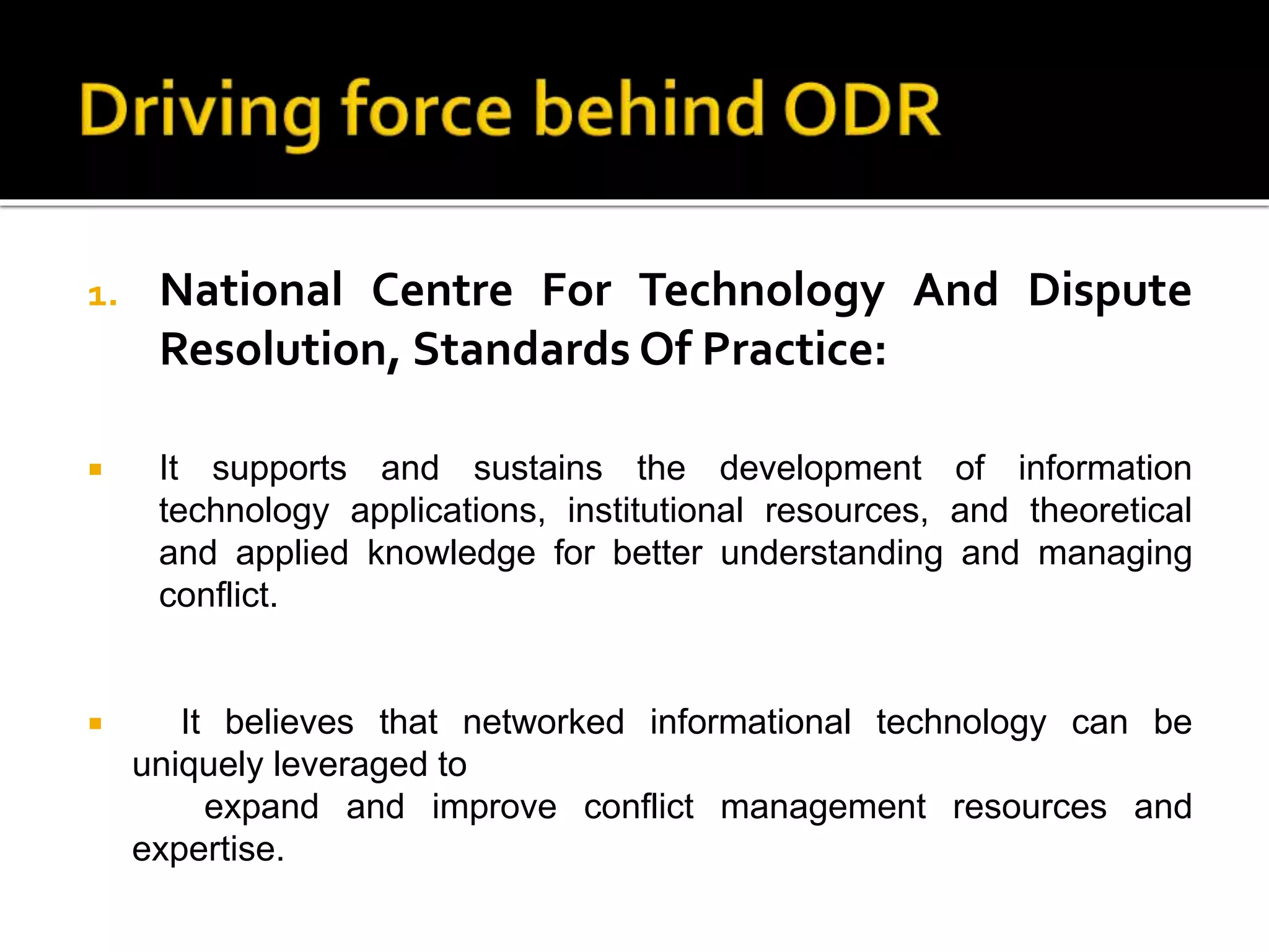 1. National Centre For Technology And Dispute
Resolution, Standards Of Practice:
 It supports and sustains the development of information
technology applications, institutional resources, and theoretical
and applied knowledge for better understanding and managing
conflict.
 It believes that networked informational technology can be
uniquely leveraged to
expand and improve conflict management resources and
expertise.
 