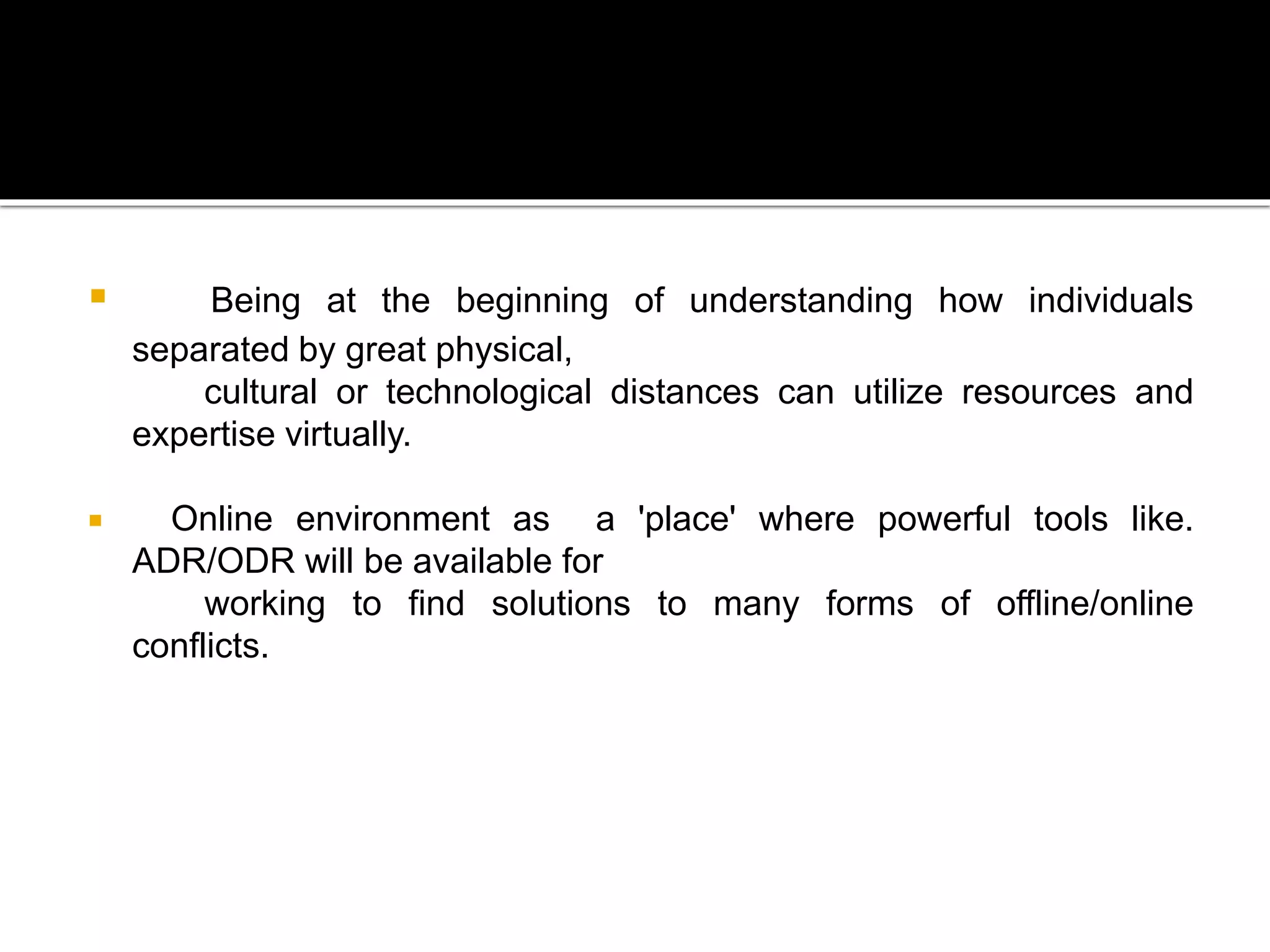  Being at the beginning of understanding how individuals
separated by great physical,
cultural or technological distances can utilize resources and
expertise virtually.
 Online environment as a 'place' where powerful tools like.
ADR/ODR will be available for
working to find solutions to many forms of offline/online
conflicts.
 
