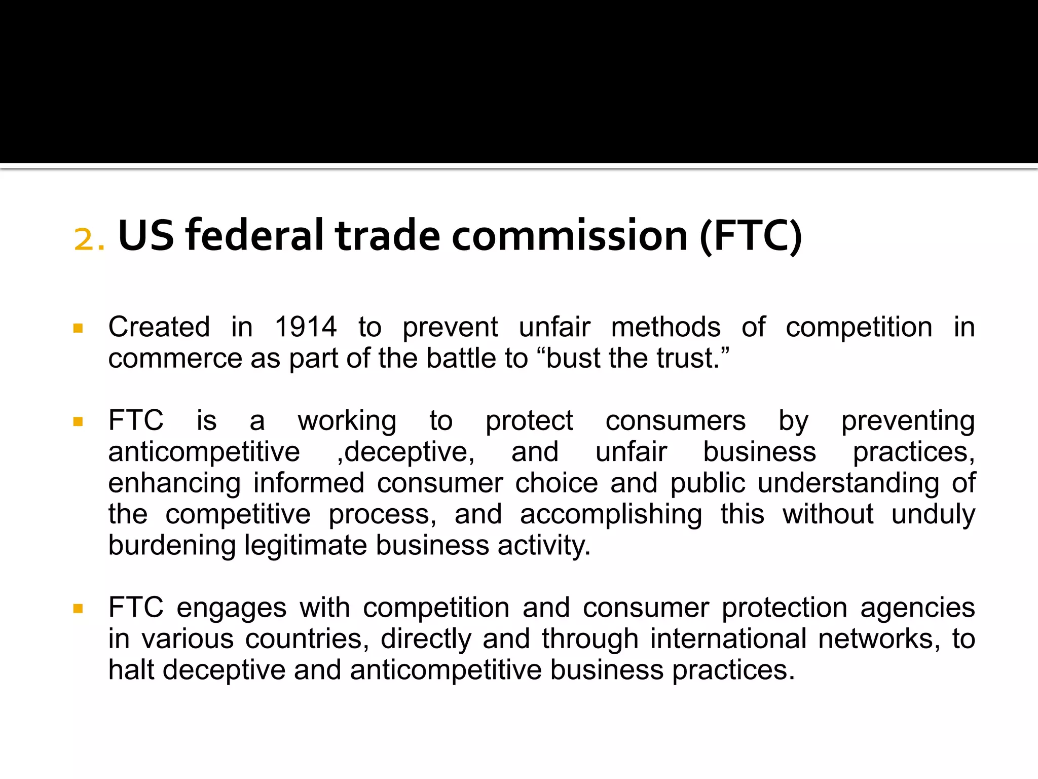2. US federal trade commission (FTC)
 Created in 1914 to prevent unfair methods of competition in
commerce as part of the battle to “bust the trust.”
 FTC is a working to protect consumers by preventing
anticompetitive ,deceptive, and unfair business practices,
enhancing informed consumer choice and public understanding of
the competitive process, and accomplishing this without unduly
burdening legitimate business activity.
 FTC engages with competition and consumer protection agencies
in various countries, directly and through international networks, to
halt deceptive and anticompetitive business practices.
 