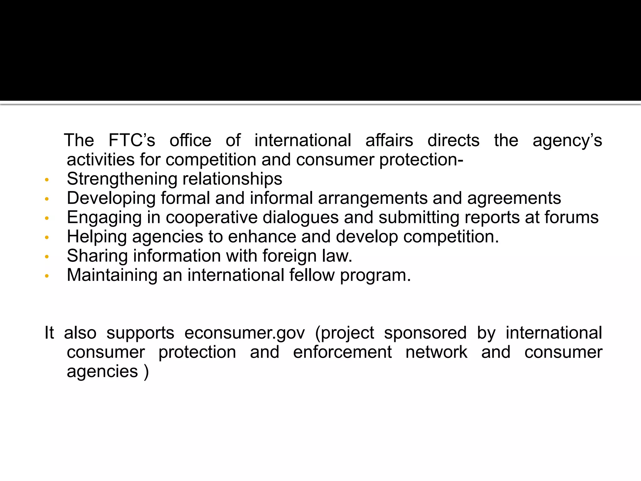 The FTC’s office of international affairs directs the agency’s
activities for competition and consumer protection-
• Strengthening relationships
• Developing formal and informal arrangements and agreements
• Engaging in cooperative dialogues and submitting reports at forums
• Helping agencies to enhance and develop competition.
• Sharing information with foreign law.
• Maintaining an international fellow program.
It also supports econsumer.gov (project sponsored by international
consumer protection and enforcement network and consumer
agencies )
 