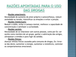 - Razões emocionais:
Necessidade do aumento do amor-próprio e autoconfiança, reduzir
ansiedade ou tensão, intensificar as emoções e evitar a preção.
- Razões intelectuais:
Reduzir o tédio, evitar o cansaço mental, melhorar a capacidade de
concentração e satisfazer a curiosidade.
- Razões sociais:
Necessidade de se relacionar com outras pessoas, como por Ex: ser
aceite como membro de um grupo, ganhar a admiração dos amigos,
ultrapassar a timidez e para fugir da solidão.
- Razões físicas:
Atenuar efeitos físicos causados pelo consumo de drogas, Ex: livrar-
se das dores; aumentar a energia, aumentar a resistência, controlar
os comportamentos emocionais.
 