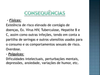 - Físicas:
Existência de risco elevado de contágio de
doenças, Ex. Vírus HIV, Tuberculose, Hepatite B e
C, assim como outras infeções, tendo em conta a
partilha de seringas e outros utensílios usados para
o consumo e os comportamentos sexuais de risco.
Overdose.
- Psíquicas:
Dificuldades intelectuais, perturbações mentais,
depressões, ansiedade, variações de humor, etc.
 