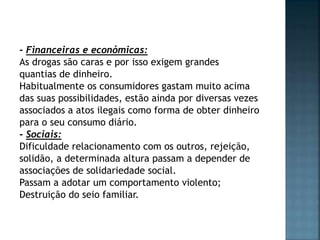 - Financeiras e económicas:
As drogas são caras e por isso exigem grandes
quantias de dinheiro.
Habitualmente os consumidores gastam muito acima
das suas possibilidades, estão ainda por diversas vezes
associados a atos ilegais como forma de obter dinheiro
para o seu consumo diário.
- Sociais:
Dificuldade relacionamento com os outros, rejeição,
solidão, a determinada altura passam a depender de
associações de solidariedade social.
Passam a adotar um comportamento violento;
Destruição do seio familiar.
 