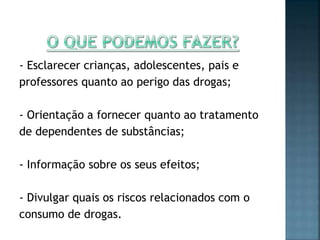 - Esclarecer crianças, adolescentes, pais e
professores quanto ao perigo das drogas;
- Orientação a fornecer quanto ao tratamento
de dependentes de substâncias;
- Informação sobre os seus efeitos;
- Divulgar quais os riscos relacionados com o
consumo de drogas.
 