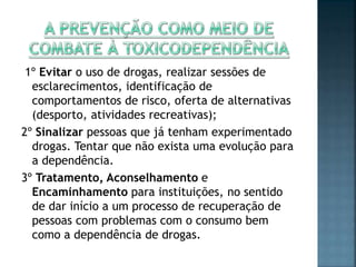 1º Evitar o uso de drogas, realizar sessões de
esclarecimentos, identificação de
comportamentos de risco, oferta de alternativas
(desporto, atividades recreativas);
2º Sinalizar pessoas que já tenham experimentado
drogas. Tentar que não exista uma evolução para
a dependência.
3º Tratamento, Aconselhamento e
Encaminhamento para instituições, no sentido
de dar início a um processo de recuperação de
pessoas com problemas com o consumo bem
como a dependência de drogas.
 