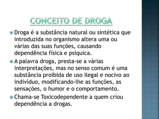  Droga é a substância natural ou sintética que
introduzida no organismo altera uma ou
várias das suas funções, causando
dependência física e psíquica.
 A palavra droga, presta-se a várias
interpretações, mas no senso comum é uma
substância proibida de uso ilegal e nocivo ao
indivíduo, modificando-lhe as funções, as
sensações, o humor e o comportamento.
 Chama-se Toxicodependente a quem criou
dependência a drogas.
 