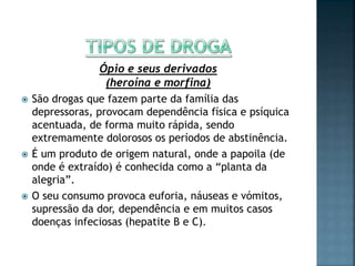 Ópio e seus derivados
(heroína e morfina)
 São drogas que fazem parte da família das
depressoras, provocam dependência física e psíquica
acentuada, de forma muito rápida, sendo
extremamente dolorosos os períodos de abstinência.
 É um produto de origem natural, onde a papoila (de
onde é extraído) é conhecida como a “planta da
alegria”.
 O seu consumo provoca euforia, náuseas e vómitos,
supressão da dor, dependência e em muitos casos
doenças infeciosas (hepatite B e C).
 