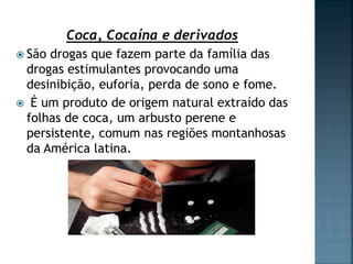 Coca, Cocaína e derivados
 São drogas que fazem parte da família das
drogas estimulantes provocando uma
desinibição, euforia, perda de sono e fome.
 É um produto de origem natural extraído das
folhas de coca, um arbusto perene e
persistente, comum nas regiões montanhosas
da América latina.
 
