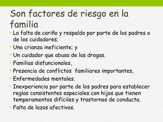 Son factores de riesgo en la
familia
• La falta de cariño y respaldo por parte de los padres o
de los cuidadores;
• Una crianza ineficiente; y
• Un cuidador que abusa de las drogas.
• Familias disfuncionales,
• Presencia de conflictos familiares importantes,
• Enfermedades mentales.
• Inexperiencia por parte de los padres para establecer
reglas consistentes especiales con hijos que tienen
temperamentos difíciles y trastornos de conducta.
• Falta de lazos afectivos.
 