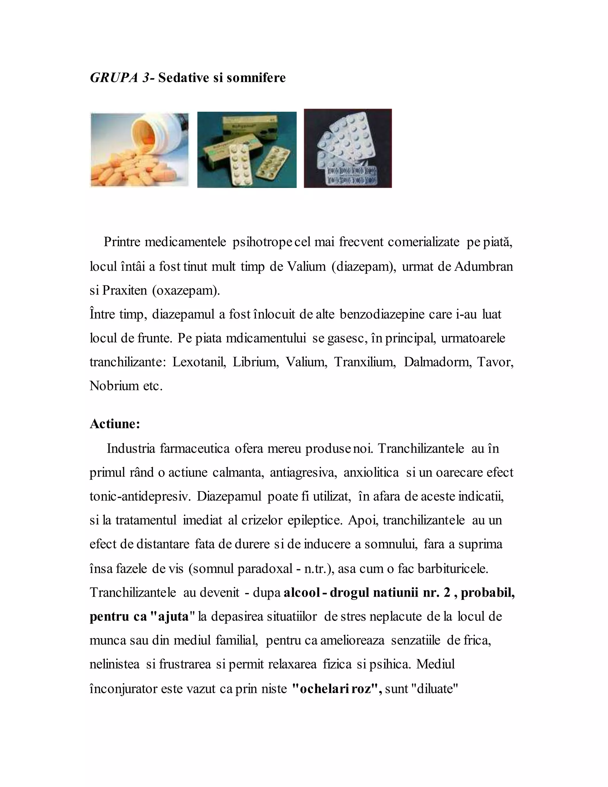 GRUPA 3- Sedative si somnifere
Printre medicamentele psihotropecel mai frecvent comerializate pe piată,
locul întâi a fost tinut mult timp de Valium (diazepam), urmat de Adumbran
si Praxiten (oxazepam).
Între timp, diazepamul a fost înlocuit de alte benzodiazepine care i-au luat
locul de frunte. Pe piata mdicamentului se gasesc, în principal, urmatoarele
tranchilizante: Lexotanil, Librium, Valium, Tranxilium, Dalmadorm, Tavor,
Nobrium etc.
Actiune:
Industria farmaceutica ofera mereu produsenoi. Tranchilizantele au în
primul rând o actiune calmanta, antiagresiva, anxiolitica si un oarecare efect
tonic-antidepresiv. Diazepamul poate fi utilizat, în afara de aceste indicatii,
si la tratamentul imediat al crizelor epileptice. Apoi, tranchilizantele au un
efect de distantare fata de durere si de inducere a somnului, fara a suprima
însa fazele de vis (somnul paradoxal - n.tr.), asa cum o fac barbituricele.
Tranchilizantele au devenit - dupa alcool - drogul natiunii nr. 2 , probabil,
pentru ca "ajuta" la depasirea situatiilor de stres neplacute de la locul de
munca sau din mediul familial, pentru ca amelioreaza senzatiile de frica,
nelinistea si frustrarea si permit relaxarea fizica si psihica. Mediul
înconjurator este vazut ca prin niste "ochelariroz", sunt "diluate"
 