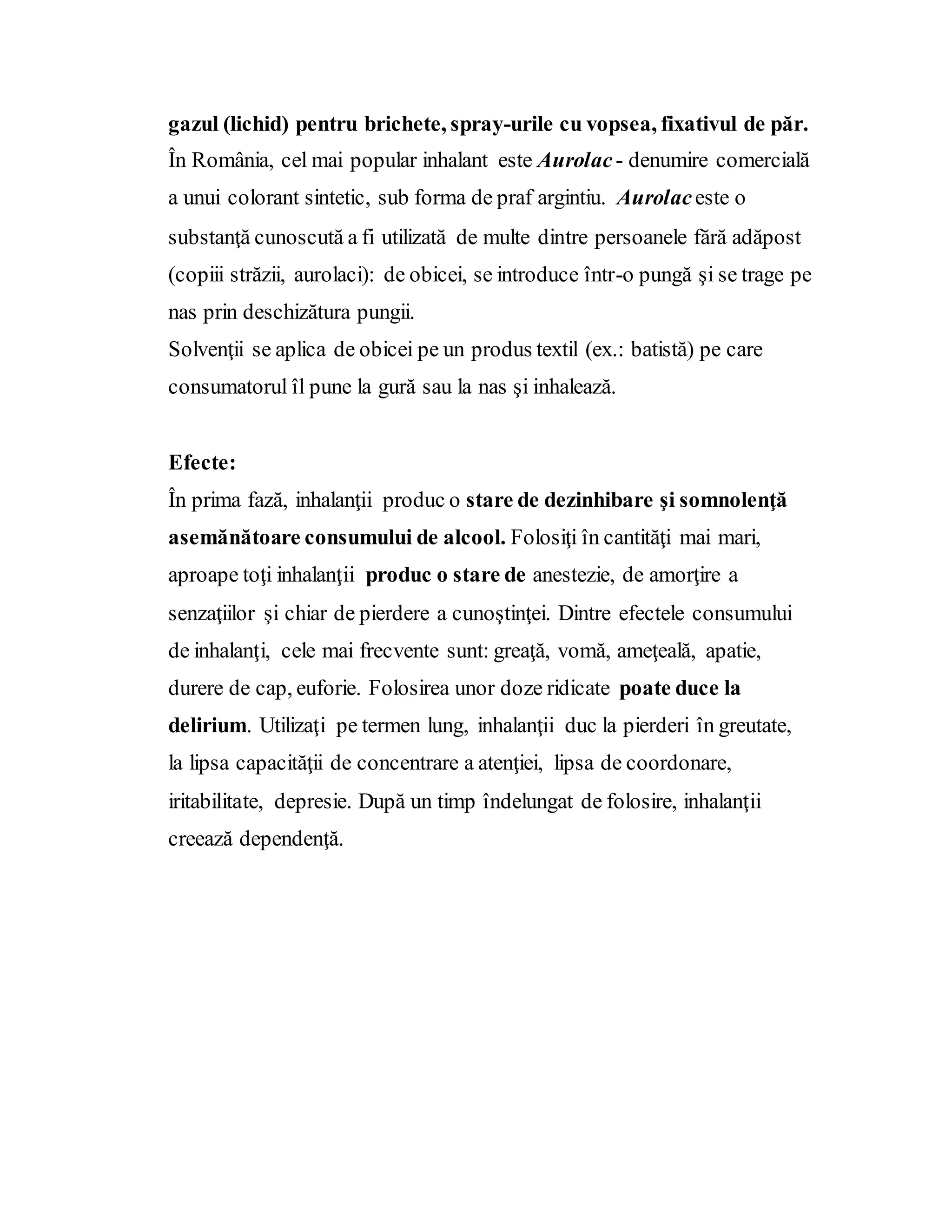 gazul (lichid) pentru brichete, spray-urile cu vopsea, fixativul de păr.
În România, cel mai popular inhalant este Aurolac- denumire comercială
a unui colorant sintetic, sub forma de praf argintiu. Aurolaceste o
substanţă cunoscută a fi utilizată de multe dintre persoanele fără adăpost
(copiii străzii, aurolaci): de obicei, se introduce într-o pungă şi se trage pe
nas prin deschizătura pungii.
Solvenţii se aplica de obicei pe un produs textil (ex.: batistă) pe care
consumatorul îl pune la gură sau la nas şi inhalează.
Efecte:
În prima fază, inhalanţii produc o stare de dezinhibare şi somnolenţă
asemănătoare consumului de alcool. Folosiţi în cantităţi mai mari,
aproape toţi inhalanţii produc o stare de anestezie, de amorţire a
senzaţiilor şi chiar de pierdere a cunoştinţei. Dintre efectele consumului
de inhalanţi, cele mai frecvente sunt: greaţă, vomă, ameţeală, apatie,
durere de cap, euforie. Folosirea unor doze ridicate poate duce la
delirium. Utilizaţi pe termen lung, inhalanţii duc la pierderi în greutate,
la lipsa capacităţii de concentrare a atenţiei, lipsa de coordonare,
iritabilitate, depresie. După un timp îndelungat de folosire, inhalanţii
creează dependenţă.
 