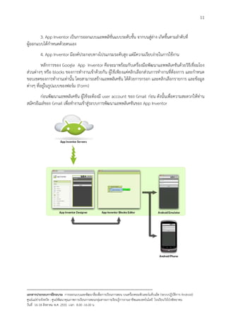 11


        3. App Inventor เปนการออกแบบแอพพลิชั่นแบบระดับชั้น จากบนสูลาง เกิดขึ้นตามลําดับที่
ผูออกแบบไดกําหนดดวยตนเอง
          4. App Inventor มีองคประกอบทางโปรแกรมระดับสูง แตมีความเรียบงายในการใชงาน
          หลักการของ Google App Inventor คือจะมาพรอมกับเครื่องมือพัฒนาแอพพลิเคชันดวยวิธีเชื่อมโยง
สวนตางๆ หรือ blocks ของการทํางานเขาดวยกัน ผูใชเพียงแคคลิกเลือกสวนการทํางานที่ตองการ และกําหนด
ขอบเขตของการทํางานเทานั้น โดยสามารถสรางแอพพลิเคชัน ไดดวยการกรอก และคลิกเลือกรายการ และขอมูล
ตางๆ ที่อยูในรูปแบบของฟอรม (Form)
        กอนพัฒนาแอพพลิเคชัน ผูใชจะตองมี user account ของ Gmail กอน ดังนั้นเพื่อความสะดวกใหทาน
สมัครอีเมลของ Gmail เพื่อทํางานเขาสูระบบการพัฒนาแอพพลิเคชันของ App Inventor




--------------------------------------------------------------------------------------------------------------------------
เอกสารประกอบการฝกอบรม การออกแบบและพัฒนาสื่อเพือการเรียนการสอน บนเครื่องคอมพิวเตอรแท็บเล็ต (ระบบปฏิบัตการ Android)
                                                                       ่                                                   ิ
ศูนยแมขายจังหวัด : ศูนยพัฒนาคุณภาพการเรียนการสอนกลุมสาระการเรียนรูการงานอาชีพและเทคโนโลยี โรงเรียนวังโปงพิทยาคม
                                                                                          
วันที่ 16-18 สิงหาคม พ.ศ. 2555 เวลา 8.00 -16.00 น
 