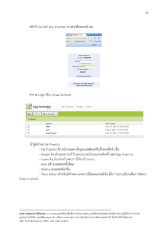 13


          คลิกที่ Use MIT App Inventor ทางขวามือของหนาจอ




          ทําการ Login ดวย Gmail Account




      เขาสูหนาจอ My Projects
                - My Projects คือ หนาจอแสดงขอมูลแอพพิลแคชั่นทั้งหมดที่สรางขึ้น
                - Design คือ สวนของการเขาไปออกแบบหนาจอแอพพลิเคชั้นของ App Inventor
                - Learn คือ สวนสําหรับสอนการใชงานโปรแกรม
                - New สรางแอพพลิเคชั้นใหม
                - Delete ลบแอพพลิเคชั่น
                - More Action สําหรับอัพโหลด และดาวนโหลดแอพพลิชั่น ที่มีการแลกเปลี่ยนเพื่อการพัฒนา
โปรแกรมรวมกัน




--------------------------------------------------------------------------------------------------------------------------
เอกสารประกอบการฝกอบรม การออกแบบและพัฒนาสื่อเพือการเรียนการสอน บนเครื่องคอมพิวเตอรแท็บเล็ต (ระบบปฏิบัตการ Android)
                                                                       ่                                                   ิ
ศูนยแมขายจังหวัด : ศูนยพัฒนาคุณภาพการเรียนการสอนกลุมสาระการเรียนรูการงานอาชีพและเทคโนโลยี โรงเรียนวังโปงพิทยาคม
                                                                                          
วันที่ 16-18 สิงหาคม พ.ศ. 2555 เวลา 8.00 -16.00 น
 