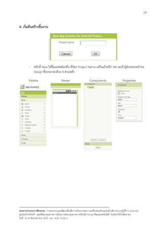 14


4. เริ่มตนสรางชิ้นงาน




          - คลิกที่ New ใสชื่อแอพพลิเคชั่น ที่ชอง Project Name เสร็จแลวคลิก OK จะเขาสูสวนของหนาจอ
            Design ซึ่งประกอบดวย 4 สวนหลัก

         Palette                           Viewer                        Components                        Properties




--------------------------------------------------------------------------------------------------------------------------
เอกสารประกอบการฝกอบรม การออกแบบและพัฒนาสื่อเพือการเรียนการสอน บนเครื่องคอมพิวเตอรแท็บเล็ต (ระบบปฏิบัตการ Android)
                                                                       ่                                                   ิ
ศูนยแมขายจังหวัด : ศูนยพัฒนาคุณภาพการเรียนการสอนกลุมสาระการเรียนรูการงานอาชีพและเทคโนโลยี โรงเรียนวังโปงพิทยาคม
                                                                                          
วันที่ 16-18 สิงหาคม พ.ศ. 2555 เวลา 8.00 -16.00 น
 