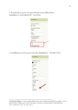 16


4. ดานขวามือ เปน Properties ของ Object ที่บรรจุใน Palette (ที่เลือกมาใชงาน)
โดยพิมพขอความ “โปรแกรมสีประจําวัน” Title ดานลาง




5. กําหนดชื่อปุม Button ที่ Properties ดานขวามือ โดยพิมพขอความ “วันอาทิตย” ที่ Text




--------------------------------------------------------------------------------------------------------------------------
เอกสารประกอบการฝกอบรม การออกแบบและพัฒนาสื่อเพือการเรียนการสอน บนเครื่องคอมพิวเตอรแท็บเล็ต (ระบบปฏิบัตการ Android)
                                                                       ่                                                   ิ
ศูนยแมขายจังหวัด : ศูนยพัฒนาคุณภาพการเรียนการสอนกลุมสาระการเรียนรูการงานอาชีพและเทคโนโลยี โรงเรียนวังโปงพิทยาคม
                                                                                          
วันที่ 16-18 สิงหาคม พ.ศ. 2555 เวลา 8.00 -16.00 น
 