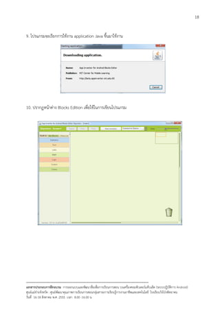 18


9. โปรแกรมจะเรียกการใชงาน application Java ขึ้นมาใชงาน




10. ปรากฏหนาตาง Blocks Edition เพื่อใชในการเขียนโปรแกรม




--------------------------------------------------------------------------------------------------------------------------
เอกสารประกอบการฝกอบรม การออกแบบและพัฒนาสื่อเพือการเรียนการสอน บนเครื่องคอมพิวเตอรแท็บเล็ต (ระบบปฏิบัตการ Android)
                                                                       ่                                                   ิ
ศูนยแมขายจังหวัด : ศูนยพัฒนาคุณภาพการเรียนการสอนกลุมสาระการเรียนรูการงานอาชีพและเทคโนโลยี โรงเรียนวังโปงพิทยาคม
                                                                                          
วันที่ 16-18 สิงหาคม พ.ศ. 2555 เวลา 8.00 -16.00 น
 