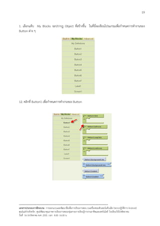 19


1. เลือกแท็บ My Blocks จะปรากฏ Object ที่สรางขึ้น ในที่นี่จะเขียนโปรแกรมเพื่อกําหนดการทํางานของ
Button ตาง ๆ




12. คลิกที่ Button1 เพื่อกําหนดการทํางานของ Button




--------------------------------------------------------------------------------------------------------------------------
เอกสารประกอบการฝกอบรม การออกแบบและพัฒนาสื่อเพือการเรียนการสอน บนเครื่องคอมพิวเตอรแท็บเล็ต (ระบบปฏิบัตการ Android)
                                                                       ่                                                   ิ
ศูนยแมขายจังหวัด : ศูนยพัฒนาคุณภาพการเรียนการสอนกลุมสาระการเรียนรูการงานอาชีพและเทคโนโลยี โรงเรียนวังโปงพิทยาคม
                                                                                          
วันที่ 16-18 สิงหาคม พ.ศ. 2555 เวลา 8.00 -16.00 น
 