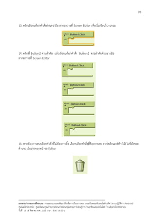 20


13. คลิกเลือกบล็อกคําสั่งดานขวามือ ลากมาวางที่ Screen Editor เพื่อเริ่มเขียนโปรแกรม




14. คลิกที่ Button2 ตามลําดับ แลวเลือกบล็อกคําสั่ง Button2 ตามลําดับดานขวามือ
ลากมาวางที่ Screen Editor




15. หากตองการลบบล็อกคําสั่งที่ไมตองการทิ้ง เลือกบล็อกคําสั่งที่ตองการลบ ลาก(คลิกเมาสคางไว) ไปที่ถังขยะ
ดานขวามือลางของหนาจอ Editor




--------------------------------------------------------------------------------------------------------------------------
เอกสารประกอบการฝกอบรม การออกแบบและพัฒนาสื่อเพือการเรียนการสอน บนเครื่องคอมพิวเตอรแท็บเล็ต (ระบบปฏิบัตการ Android)
                                                                       ่                                                   ิ
ศูนยแมขายจังหวัด : ศูนยพัฒนาคุณภาพการเรียนการสอนกลุมสาระการเรียนรูการงานอาชีพและเทคโนโลยี โรงเรียนวังโปงพิทยาคม
                                                                                          
วันที่ 16-18 สิงหาคม พ.ศ. 2555 เวลา 8.00 -16.00 น
 