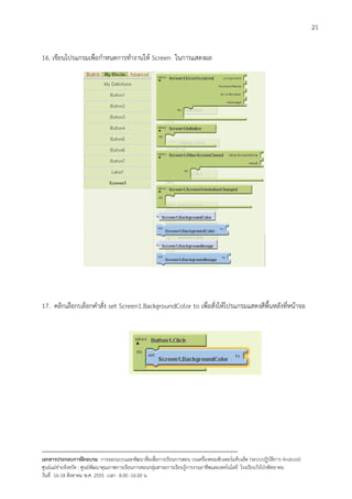 21


16. เขียนโปรแกรมเพื่อกําหนดการทํางานให Screen ในการแสดงผล




17. คลิกเลือกบล็อกคําสั่ง set Screen1.BackgroundColor to เพื่อสั่งใหโปรแกรมแสดงสีพื้นหลังที่หนาจอ




--------------------------------------------------------------------------------------------------------------------------
เอกสารประกอบการฝกอบรม การออกแบบและพัฒนาสื่อเพือการเรียนการสอน บนเครื่องคอมพิวเตอรแท็บเล็ต (ระบบปฏิบัตการ Android)
                                                                       ่                                                   ิ
ศูนยแมขายจังหวัด : ศูนยพัฒนาคุณภาพการเรียนการสอนกลุมสาระการเรียนรูการงานอาชีพและเทคโนโลยี โรงเรียนวังโปงพิทยาคม
                                                                                          
วันที่ 16-18 สิงหาคม พ.ศ. 2555 เวลา 8.00 -16.00 น
 