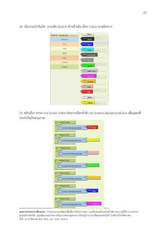 22


18. เลือกประจําวันเกิด จากแท็บ Built-In ดานซายมือ เลือก Colors ตามตองการ




19. คลิกเลือก ลากมาวาง Screen Editor ตอจากบล็อกคําสั่ง set Screen1.BackgroundColor เพื่อแสดงสี
ประจําวันเกิดตามภาพ




--------------------------------------------------------------------------------------------------------------------------
เอกสารประกอบการฝกอบรม การออกแบบและพัฒนาสื่อเพือการเรียนการสอน บนเครื่องคอมพิวเตอรแท็บเล็ต (ระบบปฏิบัตการ Android)
                                                                       ่                                                   ิ
ศูนยแมขายจังหวัด : ศูนยพัฒนาคุณภาพการเรียนการสอนกลุมสาระการเรียนรูการงานอาชีพและเทคโนโลยี โรงเรียนวังโปงพิทยาคม
                                                                                          
วันที่ 16-18 สิงหาคม พ.ศ. 2555 เวลา 8.00 -16.00 น
 