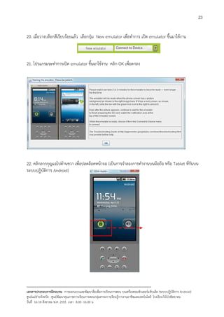 23


20. เมื่อวางบล็อกสีเรียบรอยแลว เลือกปุม New emulator เพื่อทําการ เปด emulator ขึ้นมาใชงาน



21. โปรแกรมจะทําการเปด emulator ขึ้นมาใชงาน คลิก OK เพื่อตกลง




22. คลิกลากกุญแจไปดานขวา เพื่อปลดล็อคหนาจอ (เปนการจําลองการทํางานบนมือถือ หรือ Tablet ที่รันบน
ระบบปฏิบัติการ Android)




--------------------------------------------------------------------------------------------------------------------------
เอกสารประกอบการฝกอบรม การออกแบบและพัฒนาสื่อเพือการเรียนการสอน บนเครื่องคอมพิวเตอรแท็บเล็ต (ระบบปฏิบัตการ Android)
                                                                       ่                                                   ิ
ศูนยแมขายจังหวัด : ศูนยพัฒนาคุณภาพการเรียนการสอนกลุมสาระการเรียนรูการงานอาชีพและเทคโนโลยี โรงเรียนวังโปงพิทยาคม
                                                                                          
วันที่ 16-18 สิงหาคม พ.ศ. 2555 เวลา 8.00 -16.00 น
 