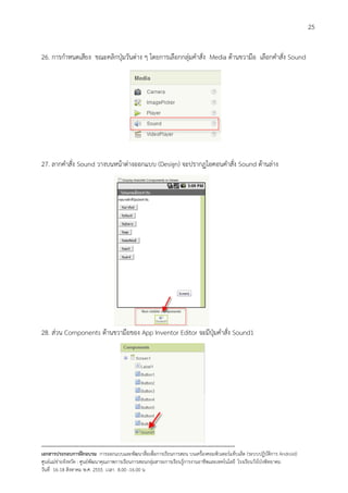 25


26. การกําหนดเสียง ขณะคลิกปุมวันตาง ๆ โดยการเลือกกลุมคําสั่ง Media ดานขวามือ เลือกคําสั่ง Sound




27. ลากคําสั่ง Sound วางบนหนาตางออกแบบ (Design) จะปรากฏไอคอนคําสั่ง Sound ดานลาง




28. สวน Components ดานขวามือของ App Inventor Editor จะมีปุมคําสั่ง Sound1




--------------------------------------------------------------------------------------------------------------------------
เอกสารประกอบการฝกอบรม การออกแบบและพัฒนาสื่อเพือการเรียนการสอน บนเครื่องคอมพิวเตอรแท็บเล็ต (ระบบปฏิบัตการ Android)
                                                                       ่                                                   ิ
ศูนยแมขายจังหวัด : ศูนยพัฒนาคุณภาพการเรียนการสอนกลุมสาระการเรียนรูการงานอาชีพและเทคโนโลยี โรงเรียนวังโปงพิทยาคม
                                                                                          
วันที่ 16-18 สิงหาคม พ.ศ. 2555 เวลา 8.00 -16.00 น
 