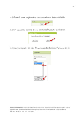 26



29. ไปที่กลุมคําสั่ง Media จะอยูสวนตอทาย Components คลิก Add เพื่อทําการเพิ่มไฟลเสียง




30. ทําการ Upload File โดยคลิกปุม Browse ไปยังตําแหนงที่เก็บไฟลเสียง จากนั้นคลิก OK




31. กําหนดความยาวของเสียง 500 หนวย ที่ Properties และเลือกเสียงที่ตองการ ใน Source คลิก OK




--------------------------------------------------------------------------------------------------------------------------
เอกสารประกอบการฝกอบรม การออกแบบและพัฒนาสื่อเพือการเรียนการสอน บนเครื่องคอมพิวเตอรแท็บเล็ต (ระบบปฏิบัตการ Android)
                                                                       ่                                                   ิ
ศูนยแมขายจังหวัด : ศูนยพัฒนาคุณภาพการเรียนการสอนกลุมสาระการเรียนรูการงานอาชีพและเทคโนโลยี โรงเรียนวังโปงพิทยาคม
                                                                                          
วันที่ 16-18 สิงหาคม พ.ศ. 2555 เวลา 8.00 -16.00 น
 