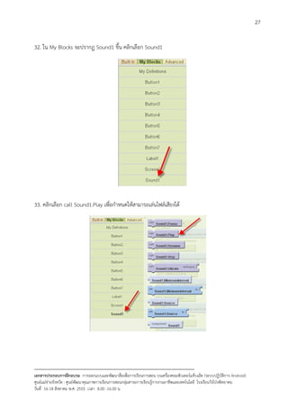 27


32. ใน My Blocks จะปรากฏ Sound1 ขึ้น คลิกเลือก Sound1




33. คลิกเลือก call Sound1.Play เพื่อกําหนดใหสามารถเลนไฟลเสียงได




--------------------------------------------------------------------------------------------------------------------------
เอกสารประกอบการฝกอบรม การออกแบบและพัฒนาสื่อเพือการเรียนการสอน บนเครื่องคอมพิวเตอรแท็บเล็ต (ระบบปฏิบัตการ Android)
                                                                       ่                                                   ิ
ศูนยแมขายจังหวัด : ศูนยพัฒนาคุณภาพการเรียนการสอนกลุมสาระการเรียนรูการงานอาชีพและเทคโนโลยี โรงเรียนวังโปงพิทยาคม
                                                                                          
วันที่ 16-18 สิงหาคม พ.ศ. 2555 เวลา 8.00 -16.00 น
 
