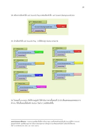 28


34. คลิกลากบล็อกคําสั่ง call Sound1.Play มาตอบล็อกคําสั่ง set Screen1.BackgroundColor




35. นําบล็อกคําสั่ง call Sound1.Play วางใหครบทุก Button ตามภาพ




36. ในขณะนี้ emulator เปดใชงานอยูแลว ใหดําเนินการตามขั้นตอนที่ 23-24 เพื่อแสดงผลและทดสอบการ
ทํางาน ซึ่งในขั้นตอนนี้เมื่อคลิก Button วันตาง ๆ จะมีเสียงดังขึ้น




--------------------------------------------------------------------------------------------------------------------------
เอกสารประกอบการฝกอบรม การออกแบบและพัฒนาสื่อเพือการเรียนการสอน บนเครื่องคอมพิวเตอรแท็บเล็ต (ระบบปฏิบัตการ Android)
                                                                       ่                                                   ิ
ศูนยแมขายจังหวัด : ศูนยพัฒนาคุณภาพการเรียนการสอนกลุมสาระการเรียนรูการงานอาชีพและเทคโนโลยี โรงเรียนวังโปงพิทยาคม
                                                                                          
วันที่ 16-18 สิงหาคม พ.ศ. 2555 เวลา 8.00 -16.00 น
 