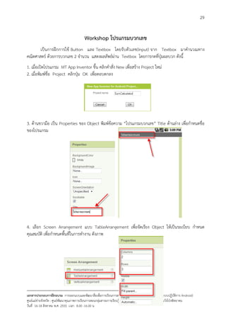 29


                                           Workshop โปรแกรมบวกเลข
       เปนการฝกการใช Button และ Textbox โดยรับตัวเลข(Input) จาก Textbox มาคํานวณทาง
คณิตศาสตร ดวยการบวกเลข 2 จํานวน แสดงผลลัพธผาน Textbox โดยการกดที่ปุมผลบวก ดังนี้
1. เมื่อเปดโปรแกรม MT App Inventor ขึ้น คลิกคําสั่ง New เพื่อสราง Project ใหม
2. เมื่อพิมพชื่อ Project คลิกปุม OK เพื่อตอบตกลง




3. ดานขวามือ เปน Properties ของ Object พิมพขอความ “โปรแกรมบวกเลข” Title ดานลาง เพื่อกําหนดชื่อ
ของโปรแกรม




4. เลือก Screen Arrangement แบบ TableArrangement เพื่อจัดเรียง Object ใหเปนระเบียบ กําหนด
คุณสมบัติ เพื่อกําหนดพื้นที่ในการทํางาน ดังภาพ




--------------------------------------------------------------------------------------------------------------------------
เอกสารประกอบการฝกอบรม การออกแบบและพัฒนาสื่อเพือการเรียนการสอน บนเครื่องคอมพิวเตอรแท็บเล็ต (ระบบปฏิบัตการ Android)
                                                                       ่                                                   ิ
ศูนยแมขายจังหวัด : ศูนยพัฒนาคุณภาพการเรียนการสอนกลุมสาระการเรียนรูการงานอาชีพและเทคโนโลยี โรงเรียนวังโปงพิทยาคม
                                                                                          
วันที่ 16-18 สิงหาคม พ.ศ. 2555 เวลา 8.00 -16.00 น
 
