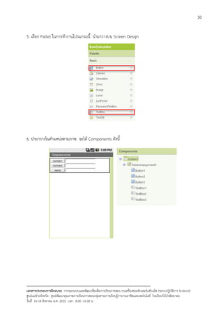 30


5. เลือก Pallet ในการทํางานโปรแกรมนี้ นํามาวางบน Screen Design




6. นํามาวางในตําแหนงตามภาพ จะได Components ดังนี้




--------------------------------------------------------------------------------------------------------------------------
เอกสารประกอบการฝกอบรม การออกแบบและพัฒนาสื่อเพือการเรียนการสอน บนเครื่องคอมพิวเตอรแท็บเล็ต (ระบบปฏิบัตการ Android)
                                                                       ่                                                   ิ
ศูนยแมขายจังหวัด : ศูนยพัฒนาคุณภาพการเรียนการสอนกลุมสาระการเรียนรูการงานอาชีพและเทคโนโลยี โรงเรียนวังโปงพิทยาคม
                                                                                          
วันที่ 16-18 สิงหาคม พ.ศ. 2555 เวลา 8.00 -16.00 น
 