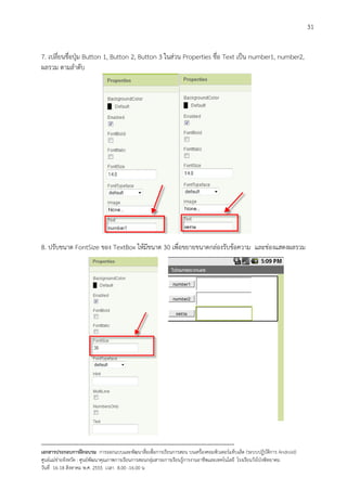 31


7. เปลี่ยนชื่อปุม Button 1, Button 2, Button 3 ในสวน Properties ชื่อ Text เปน number1, number2,
ผลรวม ตามลําดับ




8. ปรับขนาด FontSize ของ TextBox ใหมีขนาด 30 เพื่อขยายขนาดกลองรับขอความ และชองแสดงผลรวม




--------------------------------------------------------------------------------------------------------------------------
เอกสารประกอบการฝกอบรม การออกแบบและพัฒนาสื่อเพือการเรียนการสอน บนเครื่องคอมพิวเตอรแท็บเล็ต (ระบบปฏิบัตการ Android)
                                                                       ่                                                   ิ
ศูนยแมขายจังหวัด : ศูนยพัฒนาคุณภาพการเรียนการสอนกลุมสาระการเรียนรูการงานอาชีพและเทคโนโลยี โรงเรียนวังโปงพิทยาคม
                                                                                          
วันที่ 16-18 สิงหาคม พ.ศ. 2555 เวลา 8.00 -16.00 น
 