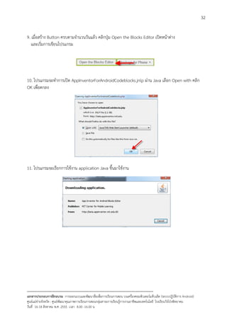 32


9. เมื่อสราง Button ครบตามจํานวนวันแลว คลิกปุม Open the Blocks Editor เปดหนาตาง
   และเริ่มการเขียนโปรแกรม




10. โปรแกรมจะทําการเปด AppInventorForAndroidCodeblocks.jnlp ผาน Java เลือก Open with คลิก
OK เพื่อตกลง




11. โปรแกรมจะเรียกการใชงาน application Java ขึ้นมาใชงาน




--------------------------------------------------------------------------------------------------------------------------
เอกสารประกอบการฝกอบรม การออกแบบและพัฒนาสื่อเพือการเรียนการสอน บนเครื่องคอมพิวเตอรแท็บเล็ต (ระบบปฏิบัตการ Android)
                                                                       ่                                                   ิ
ศูนยแมขายจังหวัด : ศูนยพัฒนาคุณภาพการเรียนการสอนกลุมสาระการเรียนรูการงานอาชีพและเทคโนโลยี โรงเรียนวังโปงพิทยาคม
                                                                                          
วันที่ 16-18 สิงหาคม พ.ศ. 2555 เวลา 8.00 -16.00 น
 
