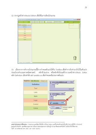 33


12. ปรากฏหนาตาง Blocks Edition เพื่อใชในการเขียนโปรแกรม




13. เนื่องจากการทํางานโปรแกรมนี้มีการกําหนดตัวแปรใหกับ TextBox เพื่อทําการรับคามาเก็บไวในตัวแปร
กอนนํามาคํานวณทางคณิตศาสตร คลิกที่ Built-In หรือคลิกที่บริเวณที่วาง บนหนาตาง Block Editor
คลิก Definition เลือกคําสั่ง def variable as เพื่อกําหนดหรือประกาศตัวแปร




--------------------------------------------------------------------------------------------------------------------------
เอกสารประกอบการฝกอบรม การออกแบบและพัฒนาสื่อเพือการเรียนการสอน บนเครื่องคอมพิวเตอรแท็บเล็ต (ระบบปฏิบัตการ Android)
                                                                       ่                                                   ิ
ศูนยแมขายจังหวัด : ศูนยพัฒนาคุณภาพการเรียนการสอนกลุมสาระการเรียนรูการงานอาชีพและเทคโนโลยี โรงเรียนวังโปงพิทยาคม
                                                                                          
วันที่ 16-18 สิงหาคม พ.ศ. 2555 เวลา 8.00 -16.00 น
 