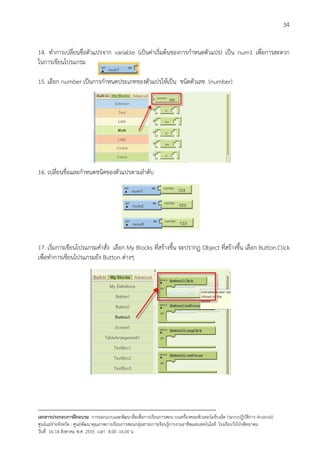 34


14. ทําการเปลี่ยนชื่อตัวแปรจาก variable (เปนคาเริ่มตนของการกําหนดตัวแปร) เปน num1 เพื่อการสะดวก
ในการเขียนโปรแกรม

15. เลือก number เปนการกําหนดประเภทของตัวแปรใหเปน ชนิดตัวเลข (number)




16. เปลี่ยนชื่อและกําหนดชนิดของตัวแปรตามลําดับ




17. เริ่มการเขียนโปรแกรมคําสั่ง เลือก My Blocks ที่สรางขึ้น จะปรากฏ Object ที่สรางขึ้น เลือก Button.Click
เพื่อทําการเขียนโปรแกรมยัง Button ตางๆ




--------------------------------------------------------------------------------------------------------------------------
เอกสารประกอบการฝกอบรม การออกแบบและพัฒนาสื่อเพือการเรียนการสอน บนเครื่องคอมพิวเตอรแท็บเล็ต (ระบบปฏิบัตการ Android)
                                                                       ่                                                   ิ
ศูนยแมขายจังหวัด : ศูนยพัฒนาคุณภาพการเรียนการสอนกลุมสาระการเรียนรูการงานอาชีพและเทคโนโลยี โรงเรียนวังโปงพิทยาคม
                                                                                          
วันที่ 16-18 สิงหาคม พ.ศ. 2555 เวลา 8.00 -16.00 น
 