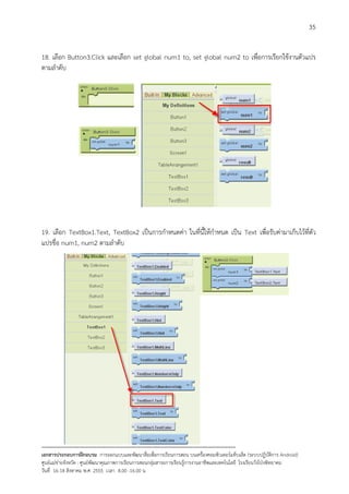 35


18. เลือก Button3.Click และเลือก set global num1 to, set global num2 to เพื่อการเรียกใชงานตัวแปร
ตามลําดับ




19. เลือก TextBox1.Text, TextBox2 เปนการกําหนดคา ในที่นี้ใหกําหนด เปน Text เพื่อรับคามาเก็บไวที่ตัว
แปรชื่อ num1, num2 ตามลําดับ




--------------------------------------------------------------------------------------------------------------------------
เอกสารประกอบการฝกอบรม การออกแบบและพัฒนาสื่อเพือการเรียนการสอน บนเครื่องคอมพิวเตอรแท็บเล็ต (ระบบปฏิบัตการ Android)
                                                                       ่                                                   ิ
ศูนยแมขายจังหวัด : ศูนยพัฒนาคุณภาพการเรียนการสอนกลุมสาระการเรียนรูการงานอาชีพและเทคโนโลยี โรงเรียนวังโปงพิทยาคม
                                                                                          
วันที่ 16-18 สิงหาคม พ.ศ. 2555 เวลา 8.00 -16.00 น
 