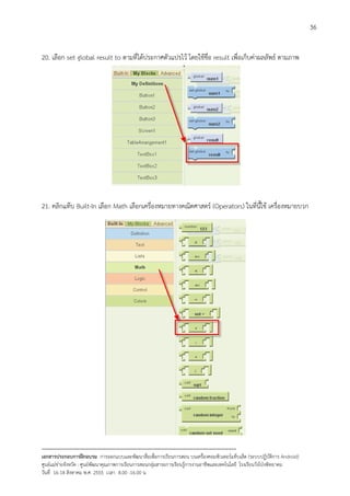 36


20. เลือก set global result to ตามที่ไดประกาศตัวแปรไว โดยใชชื่อ result เพื่อเก็บคาผลลัพธ ตามภาพ




21. คลิกแทบ Built-In เลือก Math เลือกเครื่องหมายทางคณิตศาสตร (Operators) ในที่นี้ใช เครื่องหมายบวก




--------------------------------------------------------------------------------------------------------------------------
เอกสารประกอบการฝกอบรม การออกแบบและพัฒนาสื่อเพือการเรียนการสอน บนเครื่องคอมพิวเตอรแท็บเล็ต (ระบบปฏิบัตการ Android)
                                                                       ่                                                   ิ
ศูนยแมขายจังหวัด : ศูนยพัฒนาคุณภาพการเรียนการสอนกลุมสาระการเรียนรูการงานอาชีพและเทคโนโลยี โรงเรียนวังโปงพิทยาคม
                                                                                          
วันที่ 16-18 สิงหาคม พ.ศ. 2555 เวลา 8.00 -16.00 น
 