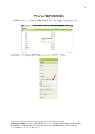39


                                       Workshop โปรแกรมทดสอบเสียง
1. เมื่อเปดโปรแกรม MT App Inventor ขึ้น คลิกคําสั่ง New ใสชื่อ Project TestSound คลิก OK




2. เลือก Screen Arrangement แบบ TableArrangement ในสวนของ Palette




--------------------------------------------------------------------------------------------------------------------------
เอกสารประกอบการฝกอบรม การออกแบบและพัฒนาสื่อเพือการเรียนการสอน บนเครื่องคอมพิวเตอรแท็บเล็ต (ระบบปฏิบัตการ Android)
                                                                       ่                                                   ิ
ศูนยแมขายจังหวัด : ศูนยพัฒนาคุณภาพการเรียนการสอนกลุมสาระการเรียนรูการงานอาชีพและเทคโนโลยี โรงเรียนวังโปงพิทยาคม
                                                                                          
วันที่ 16-18 สิงหาคม พ.ศ. 2555 เวลา 8.00 -16.00 น
 