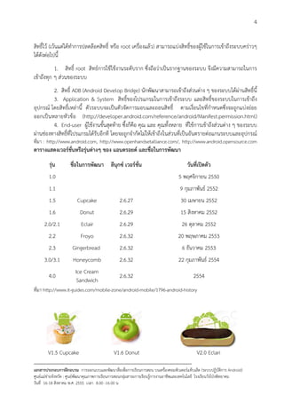 4


สิทธิ์ไว (เวนแตไดทําการปลดลอคสิทธิ์ หรือ root เครื่องแลว) สามารถแบงสิทธิ์ของผูใชในการเขาถึงระบบคราวๆ
ไดดังตอไปนี้
           1. สิทธิ์ root สิทธการใชใชงานระดับราก ซึ่งถือวาเปนรากฐานของระบบ จึงมีความสามารถในการ
เขาถึงทุก ๆ สวนของระบบ
         2. สิทธิ์ ADB (Android Develop Bridge) นักพัฒนาสามารถเขาถึงสวนตาง ๆ ของระบบไดผานสิทธิ์นี้
         3. Application & System สิทธิ์ของโปรแกรมในการเขาถึงระบบ และสิทธิ์ของระบบในการเขาถึง
อุปกรณ โดยสิทธิ์เหลานี้ ตัวระบบจะเปนตัวจัดการมอบและถอนสิทธิ์ ตามเงื่อนไขที่กําหนดซึ่งจะถูกแบงยอย
ออกเปนหลายหัวขอ (http://developer.android.com/reference/android/Manifest.permission.html)
         4. End-user ผูใชงานขั้นสุดทาย ซึ้งก็คือ คุณ และ คุณทั้งหลาย ที่ใชการเขาถึงสวนตาง ๆ ของระบบ
ผานชองทางสิทธิ์ที่โปรแกรมไดรับอีกที โดยจะถูกจํากัดไมใหเขาถึงในสวนที่เปนอันตรายตอแกนระบบและอุปกรณ
ที่มา : http://www.android.com, http://www.openhandsetalliance.com/, http://www.android.opensource.com
ตารางแสดงเวอรชั่นหรือรุนตางๆ ของ แอนดรอยด และชื่อในการพัฒนา
         รุน        ชื่อในการพัฒนา ลีนุกซ เวอรชั่น                                      วันที่เปดตัว
        1.0                                                                           5 พฤศจิกายน 2550
        1.1                                                                           9 กุมภาพันธ 2552
        1.5              Cupcake                  2.6.27                               30 เมษายน 2552
        1.6                Donut                  2.6.29                               15 สิงหาคม 2552
      2.0/2.1               Eclair                2.6.29                               26 ตุลาคม 2552
        2.2                Froyo                  2.6.32                             20 พฤษภาคม 2553
        2.3            Gingerbread                2.6.32                                6 ธันวาคม 2553
      3.0/3.1          Honeycomb                  2.6.32                              22 กุมภาพันธ 2554
                        Ice Cream
        4.0                                       2.6.32                                      2554
                         Sandwich
ที่มา http://www.it-guides.com/mobile-zone/android-mobile/1796-android-history




        V1.5 Cupcake                           V1.6 Donut                                       V2.0 Eclari
--------------------------------------------------------------------------------------------------------------------------
เอกสารประกอบการฝกอบรม การออกแบบและพัฒนาสื่อเพือการเรียนการสอน บนเครื่องคอมพิวเตอรแท็บเล็ต (ระบบปฏิบัตการ Android)
                                                                       ่                                                   ิ
ศูนยแมขายจังหวัด : ศูนยพัฒนาคุณภาพการเรียนการสอนกลุมสาระการเรียนรูการงานอาชีพและเทคโนโลยี โรงเรียนวังโปงพิทยาคม
                                                                                          
วันที่ 16-18 สิงหาคม พ.ศ. 2555 เวลา 8.00 -16.00 น
 